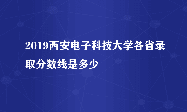 2019西安电子科技大学各省录取分数线是多少