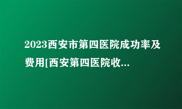 2023西安市第四医院成功率及费用[西安第四医院收费标准]