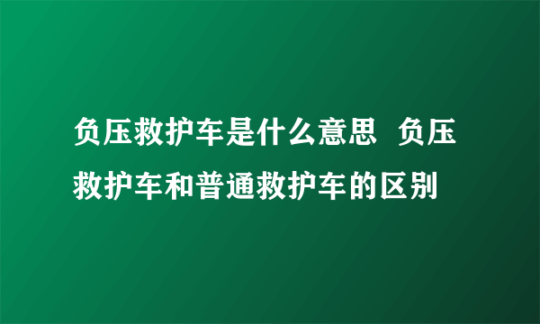 负压救护车是什么意思  负压救护车和普通救护车的区别