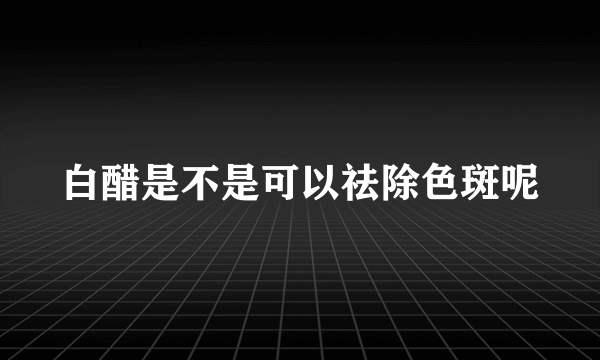 白醋是不是可以祛除色斑呢