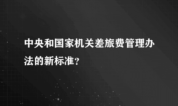 中央和国家机关差旅费管理办法的新标准？