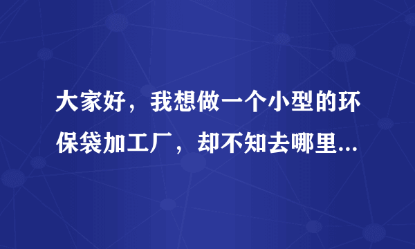 大家好，我想做一个小型的环保袋加工厂，却不知去哪里找供货商，谢谢各位给我介绍一下啊？