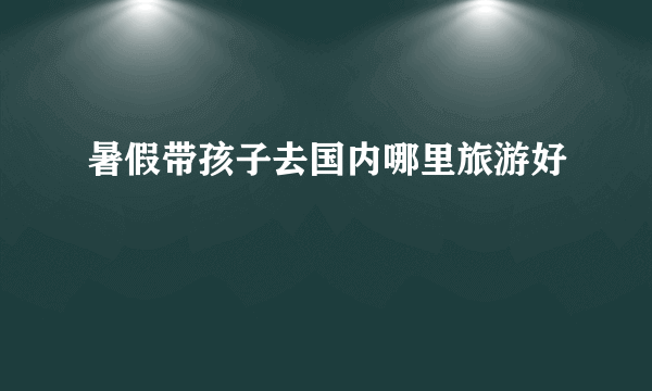 暑假带孩子去国内哪里旅游好
