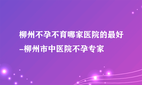 柳州不孕不育哪家医院的最好-柳州市中医院不孕专家