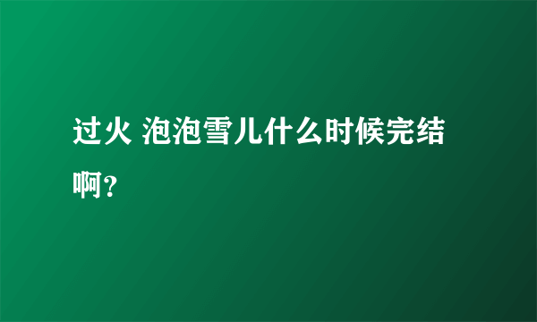 过火 泡泡雪儿什么时候完结啊？