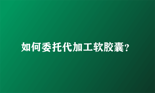 如何委托代加工软胶囊？