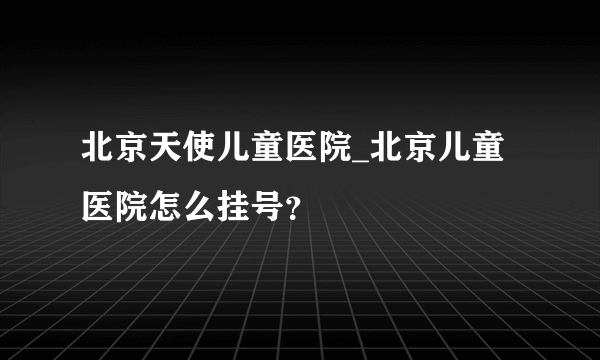 北京天使儿童医院_北京儿童医院怎么挂号？