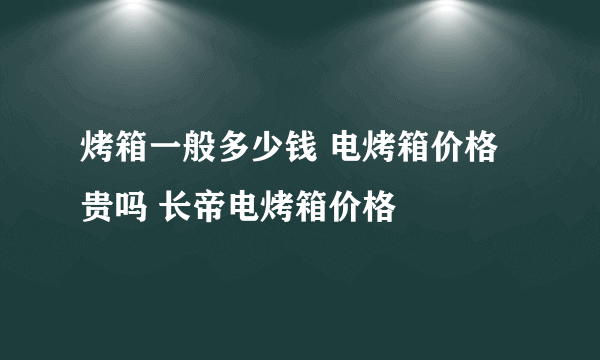 烤箱一般多少钱 电烤箱价格贵吗 长帝电烤箱价格