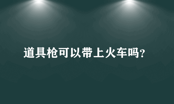 道具枪可以带上火车吗？