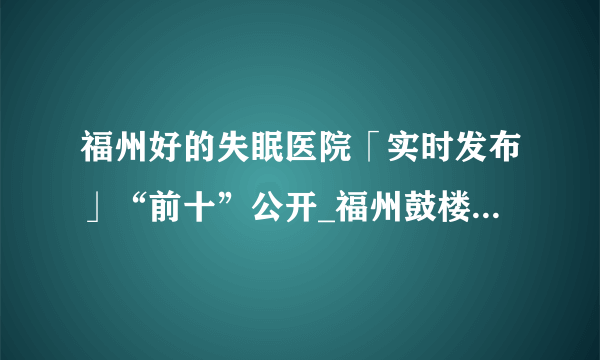 福州好的失眠医院「实时发布」“前十”公开_福州鼓楼医院怎么样