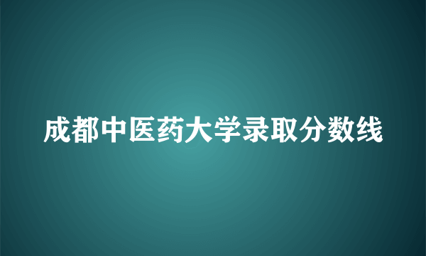成都中医药大学录取分数线