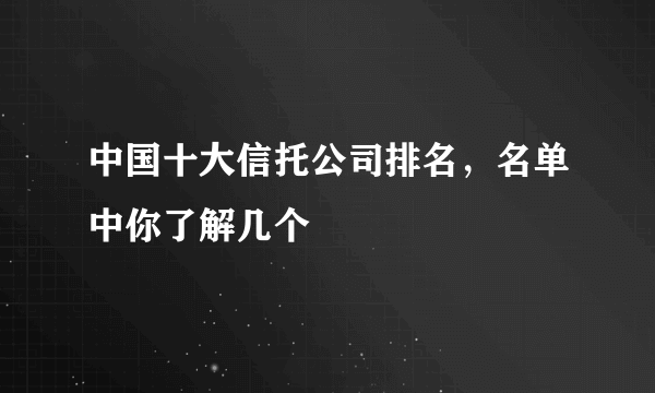 中国十大信托公司排名，名单中你了解几个
