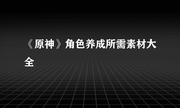 《原神》角色养成所需素材大全