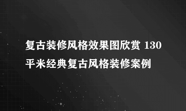 复古装修风格效果图欣赏 130平米经典复古风格装修案例