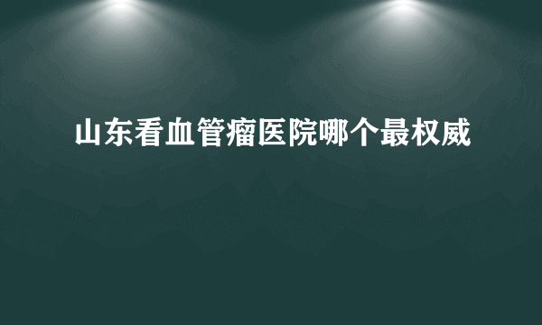 山东看血管瘤医院哪个最权威
