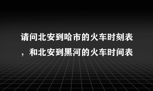 请问北安到哈市的火车时刻表，和北安到黑河的火车时间表