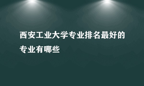 西安工业大学专业排名最好的专业有哪些