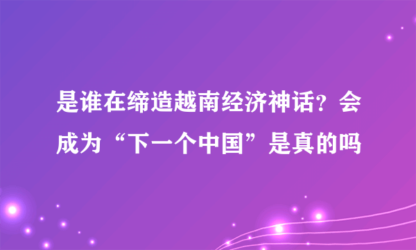 是谁在缔造越南经济神话？会成为“下一个中国”是真的吗