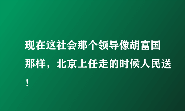 现在这社会那个领导像胡富国那样，北京上任走的时候人民送！