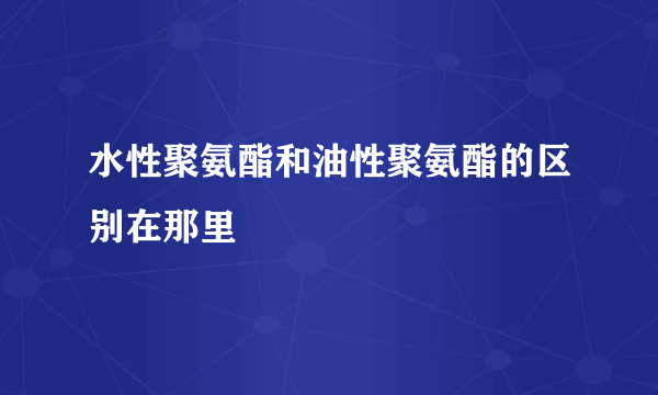 水性聚氨酯和油性聚氨酯的区别在那里