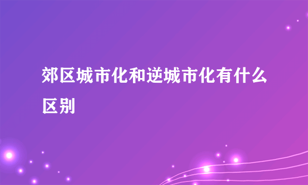 郊区城市化和逆城市化有什么区别