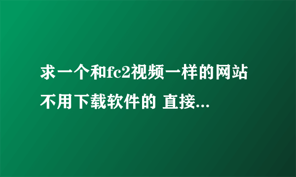 求一个和fc2视频一样的网站 不用下载软件的 直接给网站域名