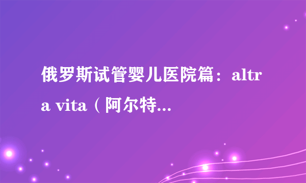 俄罗斯试管婴儿医院篇：altra vita（阿尔特拉维塔）诊所介绍