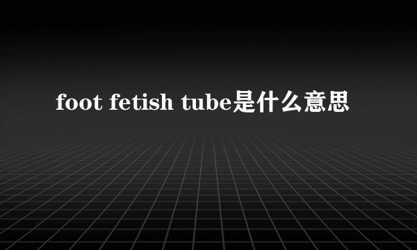 foot fetish tube是什么意思
