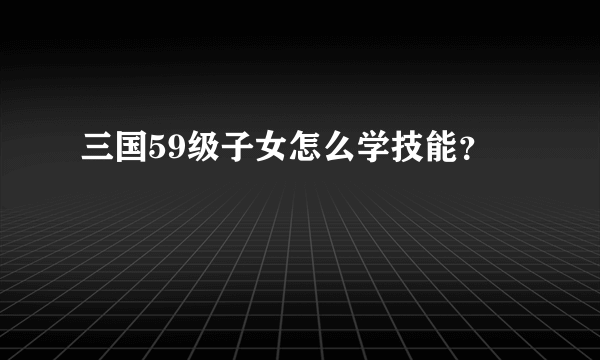 三国59级子女怎么学技能？