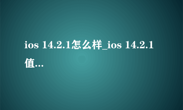 ios 14.2.1怎么样_ios 14.2.1值得升级吗