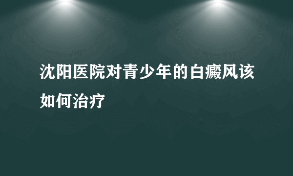 沈阳医院对青少年的白癜风该如何治疗