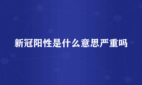 新冠阳性是什么意思严重吗
