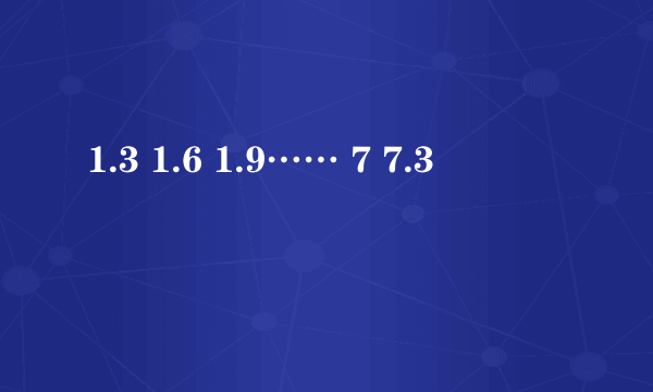 1.3 1.6 1.9…… 7 7.3