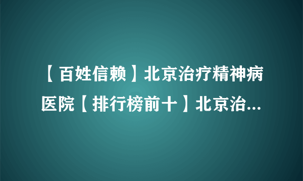 【百姓信赖】北京治疗精神病医院【排行榜前十】北京治疗焦虑症专业医院【实力排名】