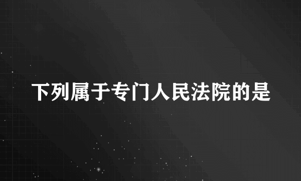 下列属于专门人民法院的是