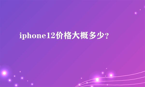 iphone12价格大概多少？
