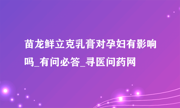 苗龙鲜立克乳膏对孕妇有影响吗_有问必答_寻医问药网