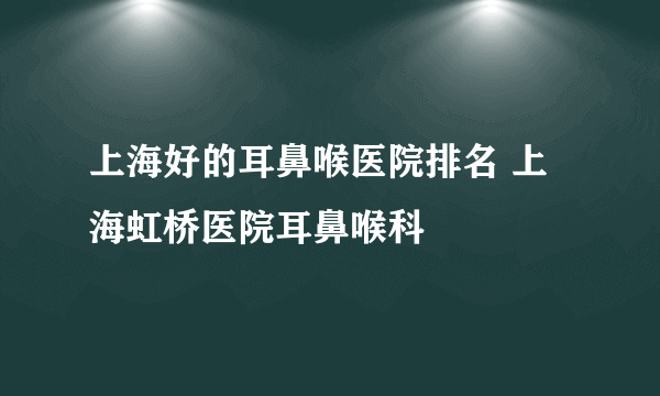 上海好的耳鼻喉医院排名 上海虹桥医院耳鼻喉科