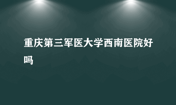 重庆第三军医大学西南医院好吗