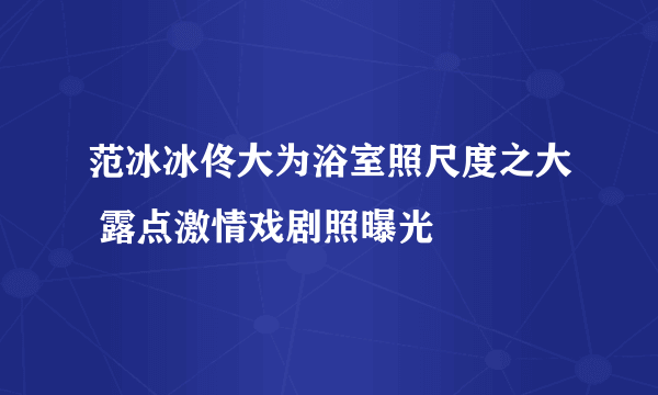 范冰冰佟大为浴室照尺度之大 露点激情戏剧照曝光