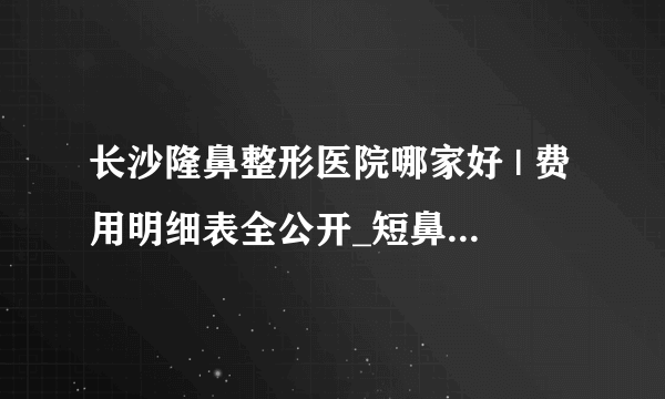 长沙隆鼻整形医院哪家好 | 费用明细表全公开_短鼻矫正价格是多少