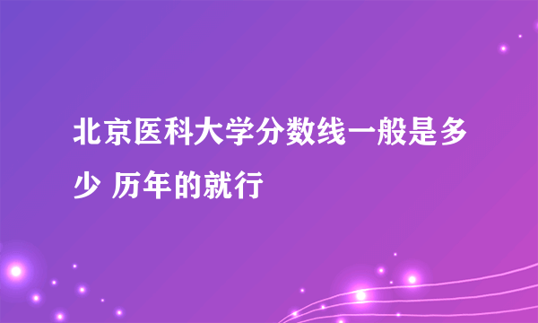 北京医科大学分数线一般是多少 历年的就行