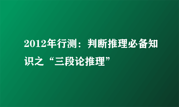 2012年行测：判断推理必备知识之“三段论推理”