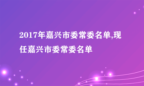 2017年嘉兴市委常委名单,现任嘉兴市委常委名单