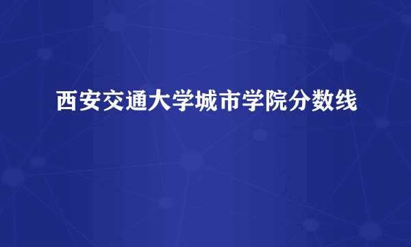 西安交通大学城市学院分数线