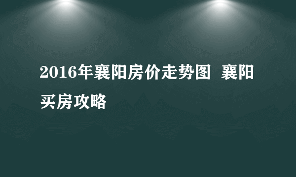 2016年襄阳房价走势图  襄阳买房攻略