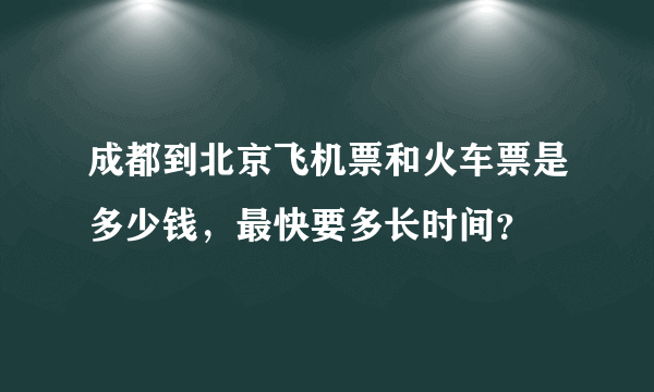 成都到北京飞机票和火车票是多少钱，最快要多长时间？