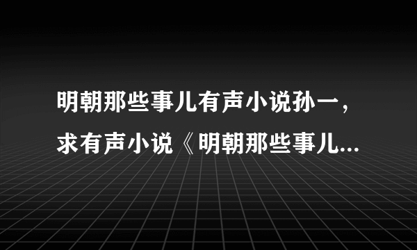 明朝那些事儿有声小说孙一，求有声小说《明朝那些事儿》1-7 全集！
