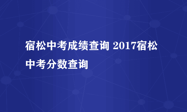 宿松中考成绩查询 2017宿松中考分数查询