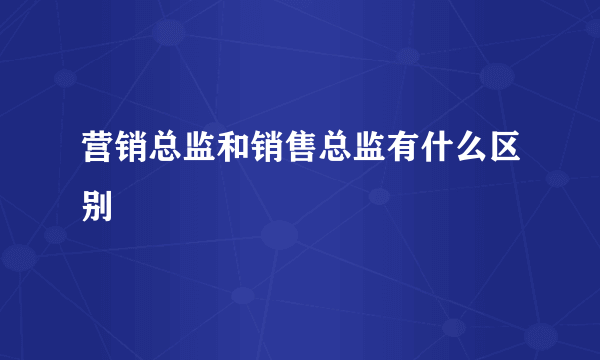 营销总监和销售总监有什么区别